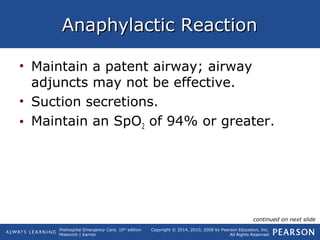 Prehospital Emergency Care, 10th
edition
Mistovich | Karren
Copyright © 2014, 2010, 2008 by Pearson Education, Inc.
All Rights Reserved
Anaphylactic ReactionAnaphylactic Reaction
• Maintain a patent airway; airway
adjuncts may not be effective.
• Suction secretions.
• Maintain an SpO2 of 94% or greater.
continued on next slide
 