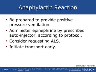 Prehospital Emergency Care, 10th
edition
Mistovich | Karren
Copyright © 2014, 2010, 2008 by Pearson Education, Inc.
All Rights Reserved
Anaphylactic ReactionAnaphylactic Reaction
• Be prepared to provide positive
pressure ventilation.
• Administer epinephrine by prescribed
auto-injector, according to protocol.
• Consider requesting ALS.
• Initiate transport early.
continued on next slide
 