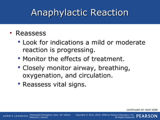 Prehospital Emergency Care, 10th
edition
Mistovich | Karren
Copyright © 2014, 2010, 2008 by Pearson Education, Inc.
All Rights Reserved
Anaphylactic ReactionAnaphylactic Reaction
• Reassess
 Look for indications a mild or moderate
reaction is progressing.
 Monitor the effects of treatment.
 Closely monitor airway, breathing,
oxygenation, and circulation.
 Reassess vital signs.
continued on next slide
 