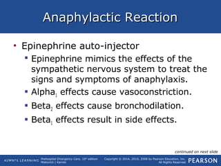 Prehospital Emergency Care, 10th
edition
Mistovich | Karren
Copyright © 2014, 2010, 2008 by Pearson Education, Inc.
All Rights Reserved
Anaphylactic ReactionAnaphylactic Reaction
• Epinephrine auto-injector
 Epinephrine mimics the effects of the
sympathetic nervous system to treat the
signs and symptoms of anaphylaxis.
 Alpha1 effects cause vasoconstriction.
 Beta2 effects cause bronchodilation.
 Beta1 effects result in side effects.
continued on next slide
 