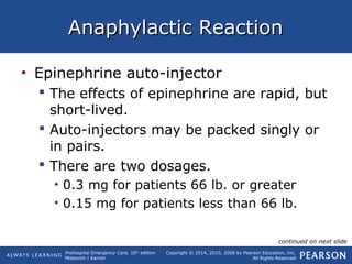 Prehospital Emergency Care, 10th
edition
Mistovich | Karren
Copyright © 2014, 2010, 2008 by Pearson Education, Inc.
All Rights Reserved
Anaphylactic ReactionAnaphylactic Reaction
• Epinephrine auto-injector
 The effects of epinephrine are rapid, but
short-lived.
 Auto-injectors may be packed singly or
in pairs.
 There are two dosages.
• 0.3 mg for patients 66 lb. or greater
• 0.15 mg for patients less than 66 lb.
continued on next slide
 