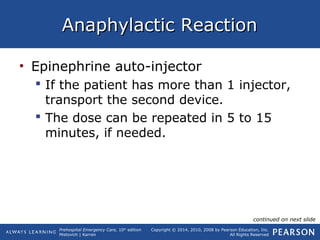 Prehospital Emergency Care, 10th
edition
Mistovich | Karren
Copyright © 2014, 2010, 2008 by Pearson Education, Inc.
All Rights Reserved
Anaphylactic ReactionAnaphylactic Reaction
• Epinephrine auto-injector
 If the patient has more than 1 injector,
transport the second device.
 The dose can be repeated in 5 to 15
minutes, if needed.
continued on next slide
 