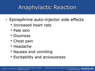 Prehospital Emergency Care, 10th
edition
Mistovich | Karren
Copyright © 2014, 2010, 2008 by Pearson Education, Inc.
All Rights Reserved
Anaphylactic ReactionAnaphylactic Reaction
• Epinephrine auto-injector side effects
 Increased heart rate
 Pale skin
 Dizziness
 Chest pain
 Headache
 Nausea and vomiting
 Excitability and anxiousness
 