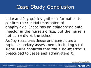 Prehospital Emergency Care, 10th
edition
Mistovich | Karren
Copyright © 2014, 2010, 2008 by Pearson Education, Inc.
All Rights Reserved
Case Study ConclusionCase Study Conclusion
Luke and Joy quickly gather information to
confirm their initial impression of
anaphylaxis. Jesse has an epinephrine auto-
injector in the nurse's office, but the nurse is
not currently at the school.
As Joy reassures Jesse and completes a
rapid secondary assessment, including vital
signs, Luke confirms that the auto-injector is
prescribed to Jesse and administers it.
continued on next slide
 