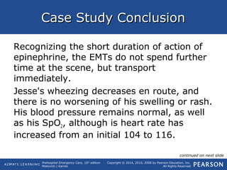 Prehospital Emergency Care, 10th
edition
Mistovich | Karren
Copyright © 2014, 2010, 2008 by Pearson Education, Inc.
All Rights Reserved
Case Study ConclusionCase Study Conclusion
Recognizing the short duration of action of
epinephrine, the EMTs do not spend further
time at the scene, but transport
immediately.
Jesse's wheezing decreases en route, and
there is no worsening of his swelling or rash.
His blood pressure remains normal, as well
as his SpO2, although is heart rate has
increased from an initial 104 to 116.
continued on next slide
 