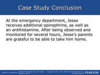 Prehospital Emergency Care, 10th
edition
Mistovich | Karren
Copyright © 2014, 2010, 2008 by Pearson Education, Inc.
All Rights Reserved
Case Study ConclusionCase Study Conclusion
At the emergency department, Jesse
receives additional epinephrine, as well as
an antihistamine. After being observed and
monitored for several hours, Jesse's parents
are grateful to be able to take him home.
 