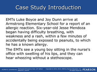Prehospital Emergency Care, 10th
edition
Mistovich | Karren
Copyright © 2014, 2010, 2008 by Pearson Education, Inc.
All Rights Reserved
Case Study IntroductionCase Study Introduction
EMTs Luke Boyce and Joy Dunn arrive at
Armstrong Elementary School for a report of an
allergic reaction. Six-year-old Jesse Mendoza
began having difficulty breathing, with
weakness and a rash, within a few minutes of
accidentally being exposed to peanuts, to which
he has a known allergy.
The EMTs see a young boy sitting in the nurse's
office with swelling of his lips, and they can
hear wheezing without a stethoscope.
 