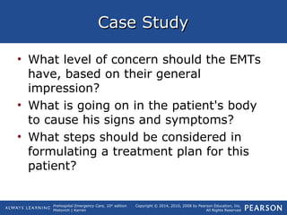 Prehospital Emergency Care, 10th
edition
Mistovich | Karren
Copyright © 2014, 2010, 2008 by Pearson Education, Inc.
All Rights Reserved
Case StudyCase Study
• What level of concern should the EMTs
have, based on their general
impression?
• What is going on in the patient's body
to cause his signs and symptoms?
• What steps should be considered in
formulating a treatment plan for this
patient?
 