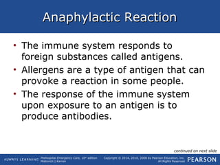 Prehospital Emergency Care, 10th
edition
Mistovich | Karren
Copyright © 2014, 2010, 2008 by Pearson Education, Inc.
All Rights Reserved
Anaphylactic ReactionAnaphylactic Reaction
• The immune system responds to
foreign substances called antigens.
• Allergens are a type of antigen that can
provoke a reaction in some people.
• The response of the immune system
upon exposure to an antigen is to
produce antibodies.
continued on next slide
 