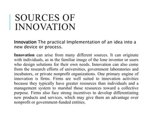 SOURCES OF
INNOVATION
Innovation The practical Implementation of an idea into a
new device or process.
Innovation can arise from many different sources. It can originate
with individuals, as in the familiar image of the lone inventor or users
who design solutions for their own needs. Innovation can also come
from the research efforts of universities, government laboratories and
incubators, or private nonprofit organizations. One primary engine of
innovation is firms. Firms are well suited to innovation activities
because they typically have greater resources than individuals and a
management system to marshal those resources toward a collective
purpose. Firms also face strong incentives to develop differentiating
new products and services, which may give them an advantage over
nonprofit or government-funded entities.
 