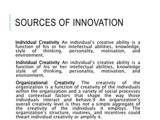 SOURCES OF INNOVATION
Individual Creativity An individual’s creative ability is a
function of his or her intellectual abilities, knowledge,
style of thinking, personality, motivation, and
environment.
Individual Creativity An individual’s creative ability is a
function of his or her intellectual abilities, knowledge
style of thinking, personality, motivation, and
environment.
Organizational Creativity The creativity of the
organization is a function of creativity of the individuals
within the organization and a variety of social processes
and contextual factors that shape the way those
individuals interact and behave.9 An organization’s
overall creativity level is thus not a simple aggregate of
the creativity of the individuals it employs. The
organization’s structure, routines, and incentives could
thwart individual creativity or amplify it.
 
