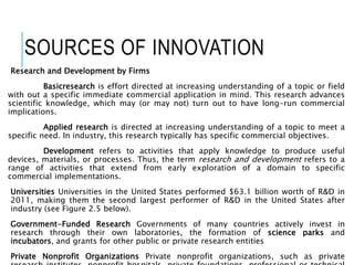 SOURCES OF INNOVATION
Research and Development by Firms
Basicresearch is effort directed at increasing understanding of a topic or field
with out a specific immediate commercial application in mind. This research advances
scientific knowledge, which may (or may not) turn out to have long-run commercial
implications.
Applied research is directed at increasing understanding of a topic to meet a
specific need. In industry, this research typically has specific commercial objectives.
Development refers to activities that apply knowledge to produce useful
devices, materials, or processes. Thus, the term research and development refers to a
range of activities that extend from early exploration of a domain to specific
commercial implementations.
Universities Universities in the United States performed $63.1 billion worth of R&D in
2011, making them the second largest performer of R&D in the United States after
industry (see Figure 2.5 below).
Government-Funded Research Governments of many countries actively invest in
research through their own laboratories, the formation of science parks and
incubators, and grants for other public or private research entities
Private Nonprofit Organizations Private nonprofit organizations, such as private
 