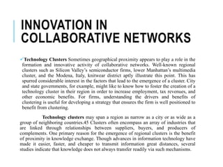 INNOVATION IN
COLLABORATIVE NETWORKS
Technology Clusters Sometimes geographical proximity appears to play a role in the
formation and innovative activity of collaborative networks. Well-known regional
clusters such as Silicon Valley’s semiconductor firms, lower Manhattan’s multimedia
cluster, and the Modena, Italy, knitwear district aptly illustrate this point. This has
spurred considerable interest in the factors that lead to the emergence of a cluster. City
and state governments, for example, might like to know how to foster the creation of a
technology cluster in their region in order to increase employment, tax revenues, and
other economic benefits. For firms, understanding the drivers and benefits of
clustering is useful for developing a strategy that ensures the firm is well positioned to
benefit from clustering.
Technology clusters may span a region as narrow as a city or as wide as a
group of neighboring countries.45 Clusters often encompass an array of industries that
are linked through relationships between suppliers, buyers, and producers of
complements. One primary reason for the emergence of regional clusters is the benefit
of proximity in knowledge exchange. Though advances in information technology have
made it easier, faster, and cheaper to transmit information great distances, several
studies indicate that knowledge does not always transfer readily via such mechanisms.
 