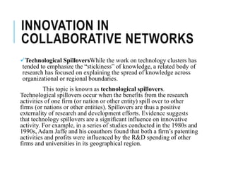 INNOVATION IN
COLLABORATIVE NETWORKS
Technological SpilloversWhile the work on technology clusters has
tended to emphasize the “stickiness” of knowledge, a related body of
research has focused on explaining the spread of knowledge across
organizational or regional boundaries.
This topic is known as technological spillovers.
Technological spillovers occur when the benefits from the research
activities of one firm (or nation or other entity) spill over to other
firms (or nations or other entities). Spillovers are thus a positive
externality of research and development efforts. Evidence suggests
that technology spillovers are a significant influence on innovative
activity. For example, in a series of studies conducted in the 1980s and
1990s, Adam Jaffe and his coauthors found that both a firm’s patenting
activities and profits were influenced by the R&D spending of other
firms and universities in its geographical region.
 
