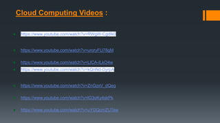 Cloud Computing Videos :
● https://www.youtube.com/watch?v=RWgW-CgdIk0
● https://www.youtube.com/watch?v=uroryFU78gM
● https://www.youtube.com/watch?v=LICA-ILkO4w
● https://www.youtube.com/watch?v=kQnNd-DyrpA
● https://www.youtube.com/watch?v=ZnGzxV_dQeg
● https://www.youtube.com/watch?v=lG3oKy4skPk
● https://www.youtube.com/watch?v=uYGQcmZUTaw
 