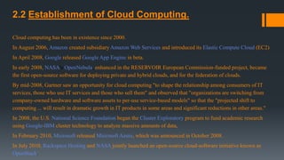 2.2 Establishment of Cloud Computing.
Cloud computing has been in existence since 2000.
In August 2006, Amazon created subsidiary Amazon Web Services and introduced its Elastic Compute Cloud (EC2)
In April 2008, Google released Google App Engine in beta.
In early 2008, NASA's OpenNebula, enhanced in the RESERVOIR European Commission-funded project, became
the first open-source software for deploying private and hybrid clouds, and for the federation of clouds.
By mid-2008, Gartner saw an opportunity for cloud computing "to shape the relationship among consumers of IT
services, those who use IT services and those who sell them" and observed that "organizations are switching from
company-owned hardware and software assets to per-use service-based models" so that the "projected shift to
computing ... will result in dramatic growth in IT products in some areas and significant reductions in other areas."
In 2008, the U.S. National Science Foundation began the Cluster Exploratory program to fund academic research
using Google-IBM cluster technology to analyze massive amounts of data,
In February 2010, Microsoft released Microsoft Azure, which was announced in October 2008.
In July 2010, Rackspace Hosting and NASA jointly launched an open-source cloud-software initiative known as
OpenStack.
 