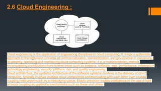 2.6 Cloud Engineering :
Cloud engineering is the application of engineering disciplines to cloud computing. It brings a systematic
approach to the high-level concerns of commercialization, standardization, and governance in conceiving,
developing, operating and maintaining cloud computing systems. It is a multidisciplinary method
encompassing contributions from diverse areas such as systems, software, web, performance, information
technology engineering, security, platform, risk, and quality engineering.
Cloud architecture, the systems architecture of the software systems involved in the delivery of cloud
computing, typically involves multiple cloud components communicating with each other over a loose
coupling mechanism such as a messaging queue. Elastic provision implies intelligence in the use of tight
or loose coupling as applied to mechanisms such as these and others
 