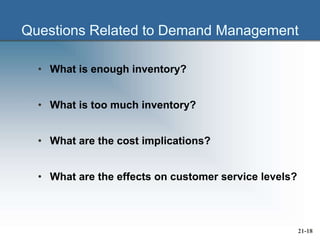Questions Related to Demand Management
• What is enough inventory?
• What is too much inventory?
• What are the cost implications?
• What are the effects on customer service levels?
21-18
 