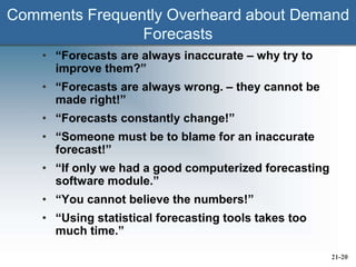 Comments Frequently Overheard about Demand
Forecasts
• “Forecasts are always inaccurate – why try to
improve them?”
• “Forecasts are always wrong. – they cannot be
made right!”
• “Forecasts constantly change!”
• “Someone must be to blame for an inaccurate
forecast!”
• “If only we had a good computerized forecasting
software module.”
• “You cannot believe the numbers!”
• “Using statistical forecasting tools takes too
much time.”
21-20
 