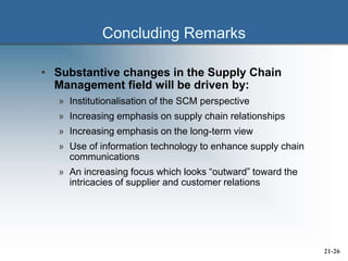 Concluding Remarks
• Substantive changes in the Supply Chain
Management field will be driven by:
» Institutionalisation of the SCM perspective
» Increasing emphasis on supply chain relationships
» Increasing emphasis on the long-term view
» Use of information technology to enhance supply chain
communications
» An increasing focus which looks “outward” toward the
intricacies of supplier and customer relations
21-26
 