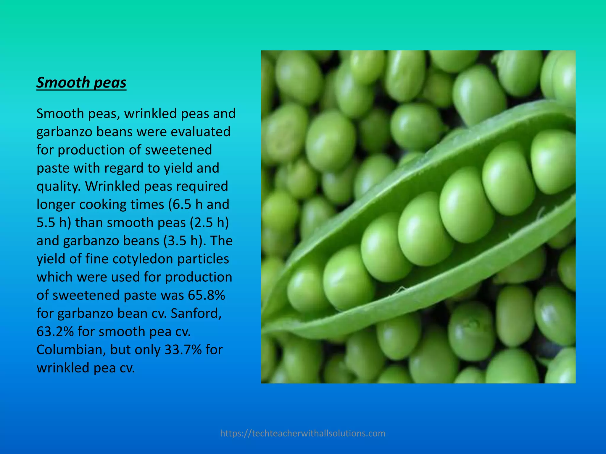 Smooth peas
Smooth peas, wrinkled peas and
garbanzo beans were evaluated
for production of sweetened
paste with regard to yield and
quality. Wrinkled peas required
longer cooking times (6.5 h and
5.5 h) than smooth peas (2.5 h)
and garbanzo beans (3.5 h). The
yield of fine cotyledon particles
which were used for production
of sweetened paste was 65.8%
for garbanzo bean cv. Sanford,
63.2% for smooth pea cv.
Columbian, but only 33.7% for
wrinkled pea cv.
https://techteacherwithallsolutions.com
 