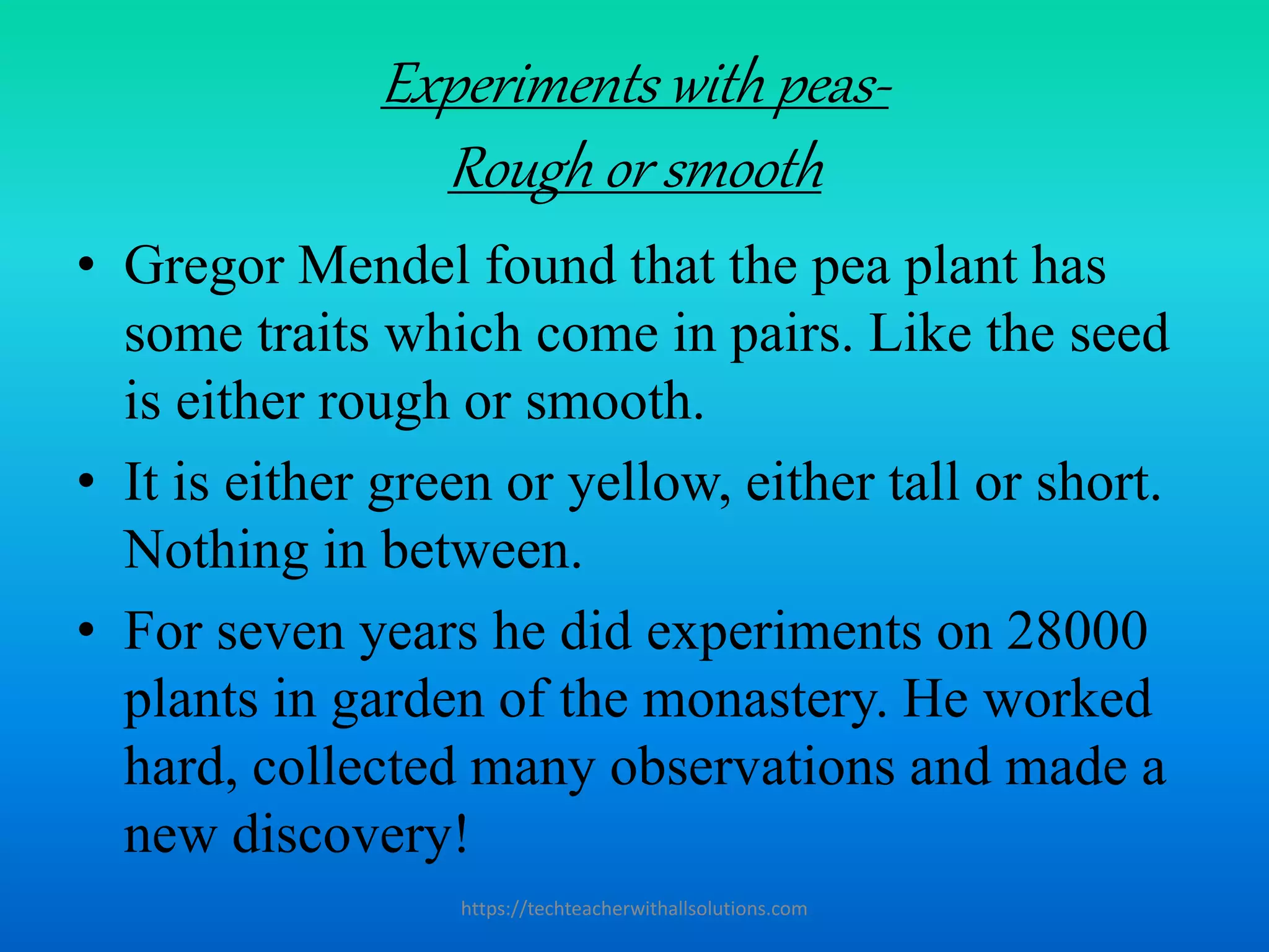 Experiments with peas-
Rough or smooth
• Gregor Mendel found that the pea plant has
some traits which come in pairs. Like the seed
is either rough or smooth.
• It is either green or yellow, either tall or short.
Nothing in between.
• For seven years he did experiments on 28000
plants in garden of the monastery. He worked
hard, collected many observations and made a
new discovery!
https://techteacherwithallsolutions.com
 