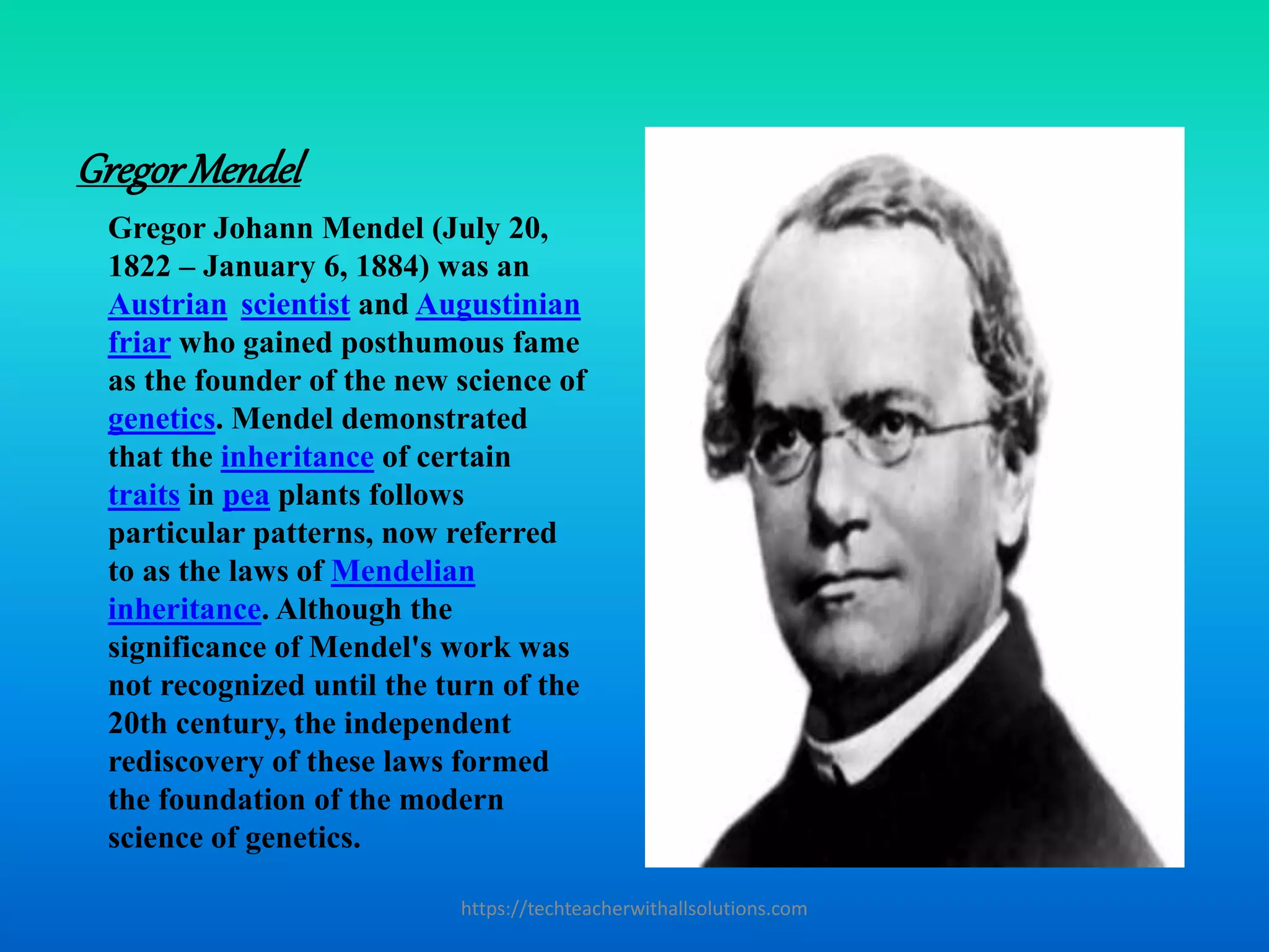 GregorMendel
Gregor Johann Mendel (July 20,
1822 – January 6, 1884) was an
Austrian scientist and Augustinian
friar who gained posthumous fame
as the founder of the new science of
genetics. Mendel demonstrated
that the inheritance of certain
traits in pea plants follows
particular patterns, now referred
to as the laws of Mendelian
inheritance. Although the
significance of Mendel's work was
not recognized until the turn of the
20th century, the independent
rediscovery of these laws formed
the foundation of the modern
science of genetics.
https://techteacherwithallsolutions.com
 