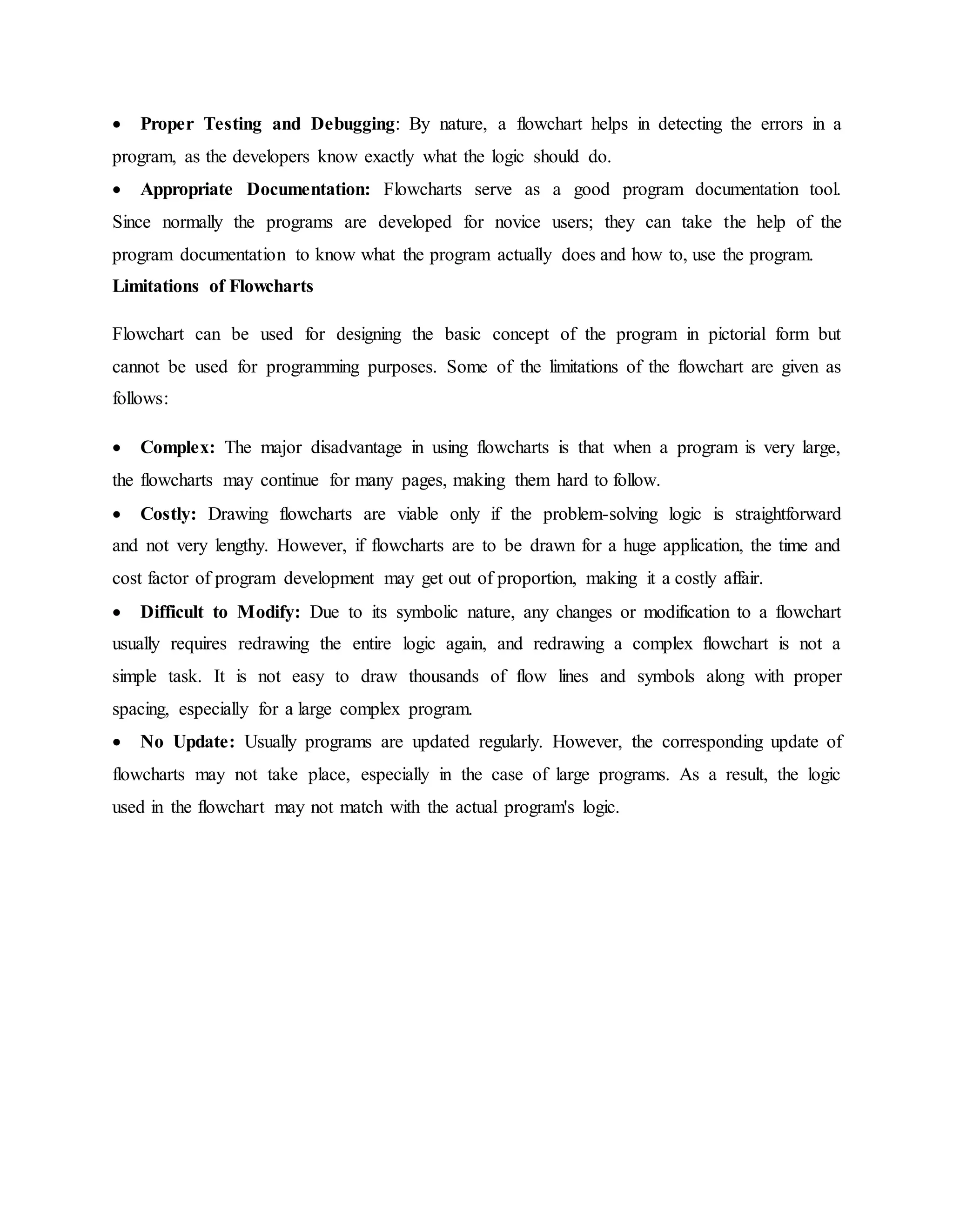  Proper Testing and Debugging: By nature, a flowchart helps in detecting the errors in a
program, as the developers know exactly what the logic should do.
 Appropriate Documentation: Flowcharts serve as a good program documentation tool.
Since normally the programs are developed for novice users; they can take the help of the
program documentation to know what the program actually does and how to, use the program.
Limitations of Flowcharts
Flowchart can be used for designing the basic concept of the program in pictorial form but
cannot be used for programming purposes. Some of the limitations of the flowchart are given as
follows:
 Complex: The major disadvantage in using flowcharts is that when a program is very large,
the flowcharts may continue for many pages, making them hard to follow.
 Costly: Drawing flowcharts are viable only if the problem-solving logic is straightforward
and not very lengthy. However, if flowcharts are to be drawn for a huge application, the time and
cost factor of program development may get out of proportion, making it a costly affair.
 Difficult to Modify: Due to its symbolic nature, any changes or modification to a flowchart
usually requires redrawing the entire logic again, and redrawing a complex flowchart is not a
simple task. It is not easy to draw thousands of flow lines and symbols along with proper
spacing, especially for a large complex program.
 No Update: Usually programs are updated regularly. However, the corresponding update of
flowcharts may not take place, especially in the case of large programs. As a result, the logic
used in the flowchart may not match with the actual program's logic.
 
