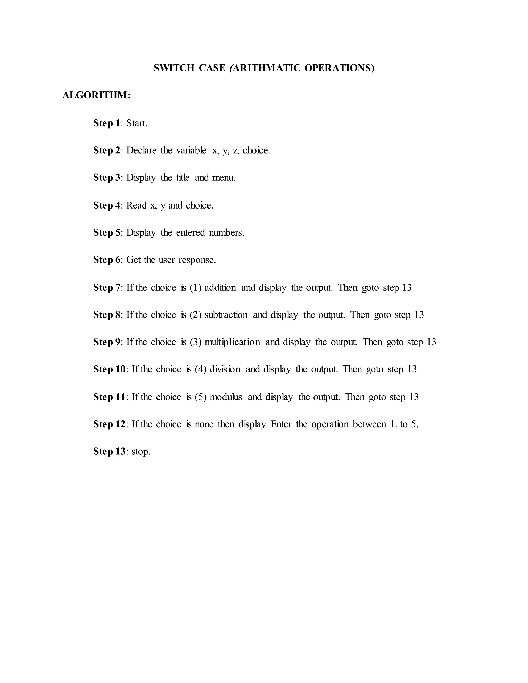 SWITCH CASE (ARITHMATIC OPERATIONS)
ALGORITHM:
Step 1: Start.
Step 2: Declare the variable x, y, z, choice.
Step 3: Display the title and menu.
Step 4: Read x, y and choice.
Step 5: Display the entered numbers.
Step 6: Get the user response.
Step 7: If the choice is (1) addition and display the output. Then goto step 13
Step 8: If the choice is (2) subtraction and display the output. Then goto step 13
Step 9: If the choice is (3) multiplication and display the output. Then goto step 13
Step 10: If the choice is (4) division and display the output. Then goto step 13
Step 11: If the choice is (5) modulus and display the output. Then goto step 13
Step 12: If the choice is none then display Enter the operation between 1. to 5.
Step 13: stop.
 