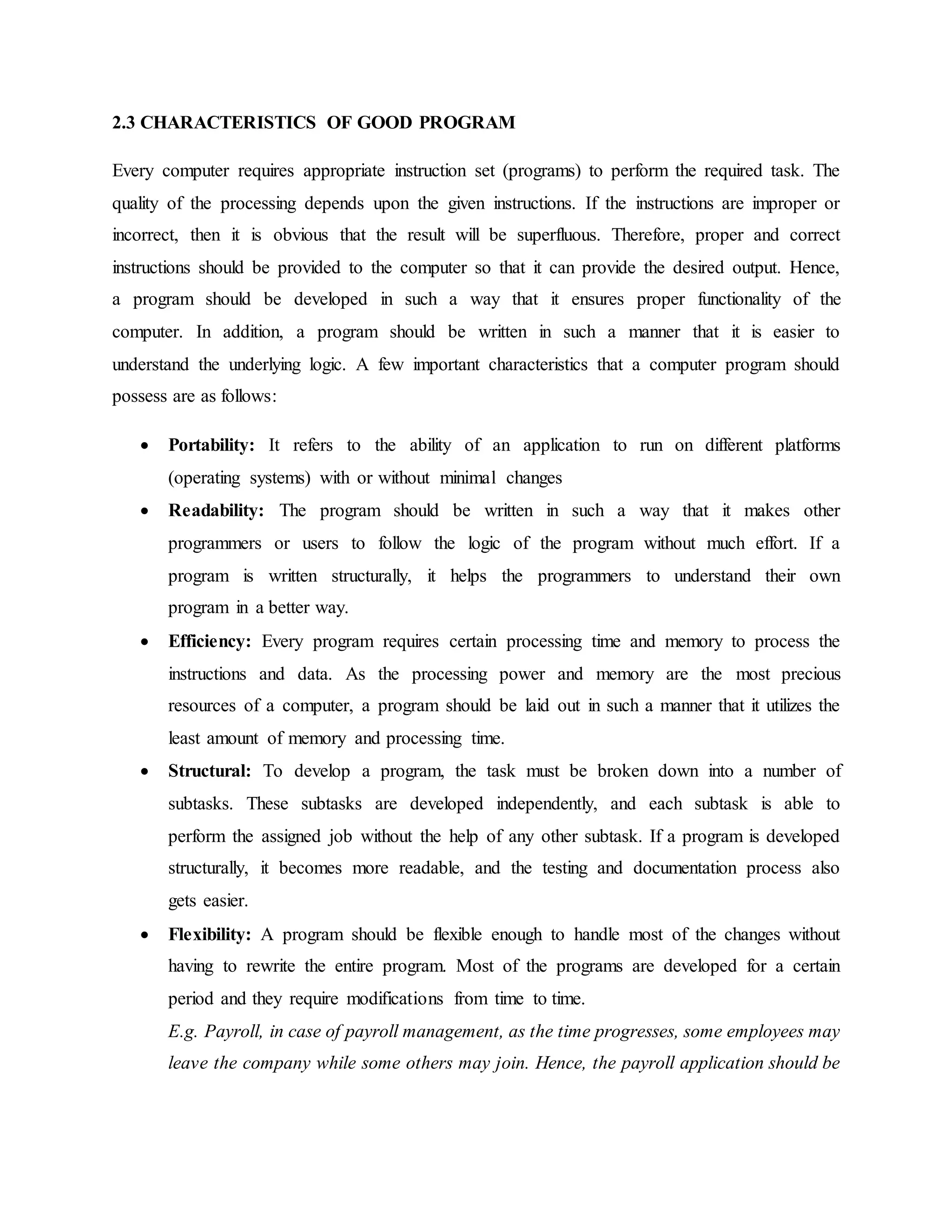 2.3 CHARACTERISTICS OF GOOD PROGRAM
Every computer requires appropriate instruction set (programs) to perform the required task. The
quality of the processing depends upon the given instructions. If the instructions are improper or
incorrect, then it is obvious that the result will be superfluous. Therefore, proper and correct
instructions should be provided to the computer so that it can provide the desired output. Hence,
a program should be developed in such a way that it ensures proper functionality of the
computer. In addition, a program should be written in such a manner that it is easier to
understand the underlying logic. A few important characteristics that a computer program should
possess are as follows:
 Portability: It refers to the ability of an application to run on different platforms
(operating systems) with or without minimal changes
 Readability: The program should be written in such a way that it makes other
programmers or users to follow the logic of the program without much effort. If a
program is written structurally, it helps the programmers to understand their own
program in a better way.
 Efficiency: Every program requires certain processing time and memory to process the
instructions and data. As the processing power and memory are the most precious
resources of a computer, a program should be laid out in such a manner that it utilizes the
least amount of memory and processing time.
 Structural: To develop a program, the task must be broken down into a number of
subtasks. These subtasks are developed independently, and each subtask is able to
perform the assigned job without the help of any other subtask. If a program is developed
structurally, it becomes more readable, and the testing and documentation process also
gets easier.
 Flexibility: A program should be flexible enough to handle most of the changes without
having to rewrite the entire program. Most of the programs are developed for a certain
period and they require modifications from time to time.
E.g. Payroll, in case of payroll management, as the time progresses, some employees may
leave the company while some others may join. Hence, the payroll application should be
 