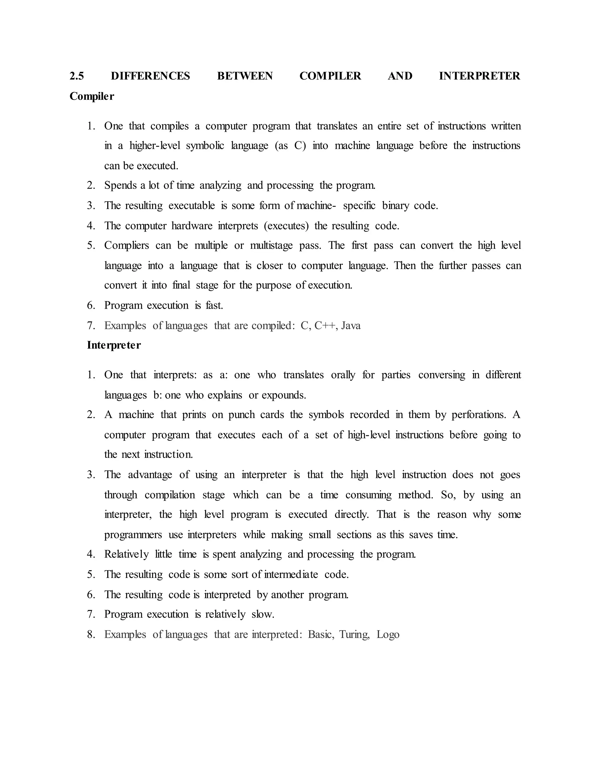 2.5 DIFFERENCES BETWEEN COMPILER AND INTERPRETER
Compiler
1. One that compiles a computer program that translates an entire set of instructions written
in a higher-level symbolic language (as C) into machine language before the instructions
can be executed.
2. Spends a lot of time analyzing and processing the program.
3. The resulting executable is some form of machine- specific binary code.
4. The computer hardware interprets (executes) the resulting code.
5. Compliers can be multiple or multistage pass. The first pass can convert the high level
language into a language that is closer to computer language. Then the further passes can
convert it into final stage for the purpose of execution.
6. Program execution is fast.
7. Examples of languages that are compiled: C, C++, Java
Interpreter
1. One that interprets: as a: one who translates orally for parties conversing in different
languages b: one who explains or expounds.
2. A machine that prints on punch cards the symbols recorded in them by perforations. A
computer program that executes each of a set of high-level instructions before going to
the next instruction.
3. The advantage of using an interpreter is that the high level instruction does not goes
through compilation stage which can be a time consuming method. So, by using an
interpreter, the high level program is executed directly. That is the reason why some
programmers use interpreters while making small sections as this saves time.
4. Relatively little time is spent analyzing and processing the program.
5. The resulting code is some sort of intermediate code.
6. The resulting code is interpreted by another program.
7. Program execution is relatively slow.
8. Examples of languages that are interpreted: Basic, Turing, Logo
 