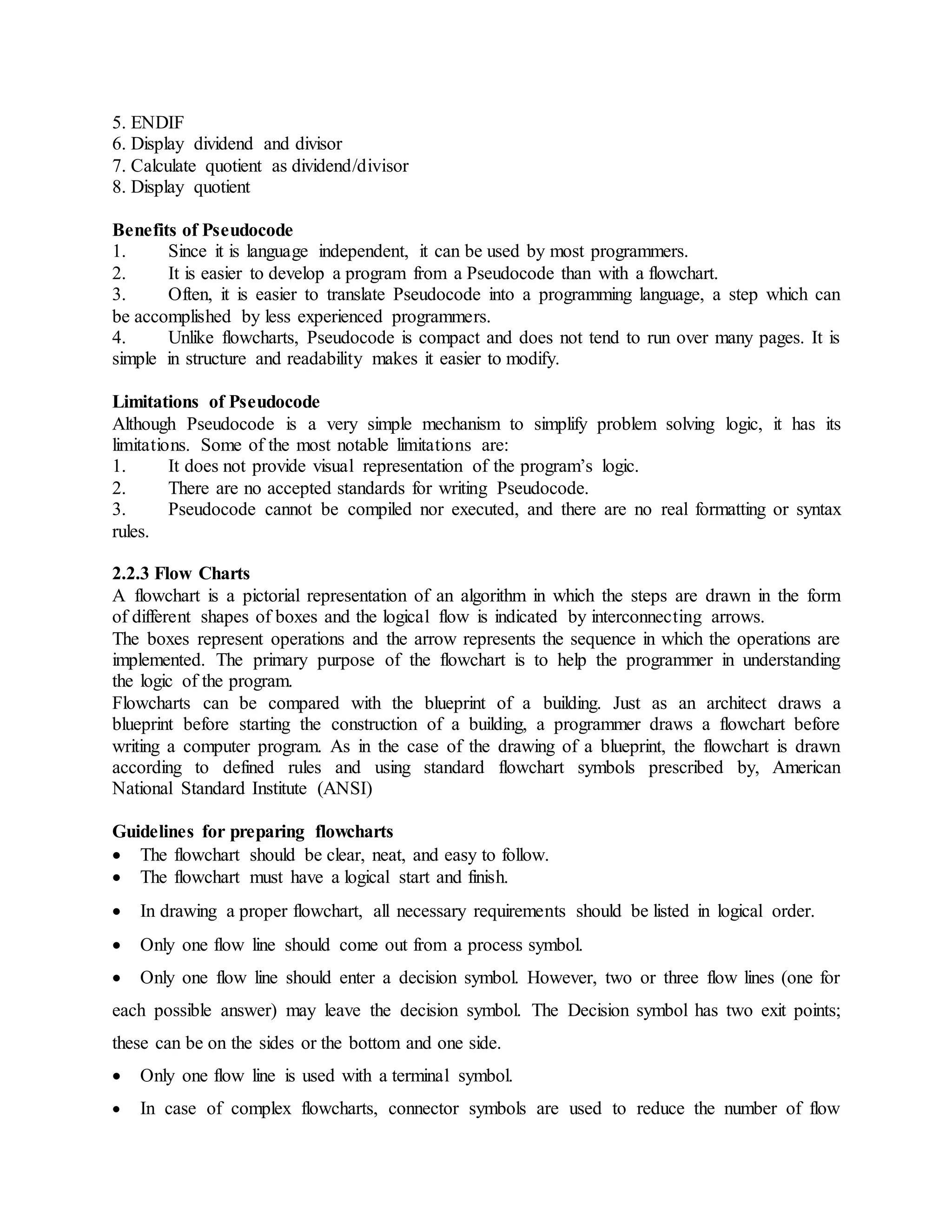 5. ENDIF
6. Display dividend and divisor
7. Calculate quotient as dividend/divisor
8. Display quotient
Benefits of Pseudocode
1. Since it is language independent, it can be used by most programmers.
2. It is easier to develop a program from a Pseudocode than with a flowchart.
3. Often, it is easier to translate Pseudocode into a programming language, a step which can
be accomplished by less experienced programmers.
4. Unlike flowcharts, Pseudocode is compact and does not tend to run over many pages. It is
simple in structure and readability makes it easier to modify.
Limitations of Pseudocode
Although Pseudocode is a very simple mechanism to simplify problem solving logic, it has its
limitations. Some of the most notable limitations are:
1. It does not provide visual representation of the program’s logic.
2. There are no accepted standards for writing Pseudocode.
3. Pseudocode cannot be compiled nor executed, and there are no real formatting or syntax
rules.
2.2.3 Flow Charts
A flowchart is a pictorial representation of an algorithm in which the steps are drawn in the form
of different shapes of boxes and the logical flow is indicated by interconnecting arrows.
The boxes represent operations and the arrow represents the sequence in which the operations are
implemented. The primary purpose of the flowchart is to help the programmer in understanding
the logic of the program.
Flowcharts can be compared with the blueprint of a building. Just as an architect draws a
blueprint before starting the construction of a building, a programmer draws a flowchart before
writing a computer program. As in the case of the drawing of a blueprint, the flowchart is drawn
according to defined rules and using standard flowchart symbols prescribed by, American
National Standard Institute (ANSI)
Guidelines for preparing flowcharts
 The flowchart should be clear, neat, and easy to follow.
 The flowchart must have a logical start and finish.
 In drawing a proper flowchart, all necessary requirements should be listed in logical order.
 Only one flow line should come out from a process symbol.
 Only one flow line should enter a decision symbol. However, two or three flow lines (one for
each possible answer) may leave the decision symbol. The Decision symbol has two exit points;
these can be on the sides or the bottom and one side.
 Only one flow line is used with a terminal symbol.
 In case of complex flowcharts, connector symbols are used to reduce the number of flow
 