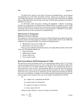 966 Chapter 21
In cohesive soils, densities of the order of 95 percent of standard Proctor can be obtained
with practically any of the rollers and tampers; however, vibrators are not effective in cohesive
soils. Where high densities are required in cohesive soils in the order of 95 percent of modified
Proctor, rubber tired rollers with tire loads in the order of 100 kN and tire pressure in the order of
600 kN/m2
are effective.
In cohesionless sands and gravels, vibrating type equipment is effective in producing
densities up to 100 percent of modified Proctor. Where densities are needed in excess of 100
percent of modified Proctor such as for base courses for heavy duty air fields and highways, rubber
tired rollers with tire loads of 130 kN and above and tire pressure of 1000 kN/m2
can be used to
produce densities up to 103 to 104 percent of modified Proctor.
Field Control of Compaction
Methods of Control of Density
The compaction of soil in the field must be such as to obtain the desired unit weight at the optimum
moisture content. The field engineer has therefore to make periodic checks to see whether the
compaction is giving desired results. The procedure of checking involves:
1. Measurement of the dry unit weight, and
2. Measurement of the moisture content.
There are many methods for determining the dry unit weight and/or moisture content of the
soil in-situ.The important methods are:
1. Sand cone method,
2. Rubber balloon method,
3. Nuclear method, and
4. Proctor needle method.
Sand Cone Method (ASTM Designation D-1556)
The sand for the sand cone method consists of a sand pouring jar shown in Fig. 21.12. The jar
contains uniformly graded clean and dry sand. A hole about 10 cm in diameter is made in the
soil to be tested up to the depth required. The weight of soil removed from the hole is
determined and its water content is also determined. Sand is run into the hole from the jar by
opening the valve above the cone until the hole and the cone below the valve is completely
filled. The valve is closed. The jar is calibrated to give the weight of the sand that just fills the
hole, that is, the difference in weight of the jar before and after filling the hole after allowing
for the weight of sand contained in the cone is the weight of sand poured into the hole.
Let
Ws = weight of dry sand poured into the hole
Gs = specific gravity of sand particles
W = weight of soil taken out of the hole
w = water content of the soil
Volume of sand in the hole = volume of soil taken out of the hole
W
that is, V = —?— (21 Aa)
 
