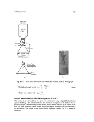 Soil Improvement 967
Sand-cone
apparatus
3785 cm3
(1-gal)
II-*— 165 mm —H
U— 171 mm —*-l
165 mm
171 mm
ASTM dimensions
Mass of sand
to fill cone and
template groove
Base
template
(a)
Fig. 21.12 Sand-cone apparatus: (a) Schematic diagram, and (b) Photograph
(21.4b)
' " s
V
The dry unit weight of soil, yd -
W WGy
The bulk unit weight of soil, /= — = —
V Ws
rt
l+w
Rubber Balloon Method (ASTM Designation: D 2167)
The volume of an excavated hole in a given soil is determined using a liquid-filled calibrated
cylinder for filling a thin rubber membrane. This membrane is displaced to fill the hole. The in-
place unit weight is determined by dividing the wet mass of the soil removed by the volume of the
hole. The water (moisture) content and the in-place unit weight are used to calculate the in-place
dry unit weight. The volume is read directly on the graduated cylinder. Fig. 21.13 shows the
equipment.
 