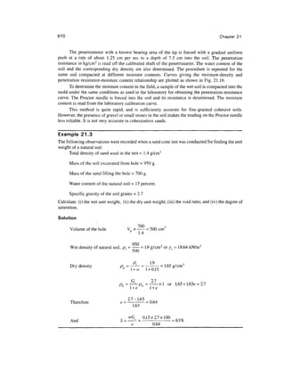 970 Chapter 21
The penetrometer with a known bearing area of the tip is forced with a gradual uniform
push at a rate of about 1.25 cm per sec to a depth of 7.5 cm into the soil. The penetration
resistance in kg/cm2
is read off the calibrated shaft of the penetrometer. The water content of the
soil and the corresponding dry density are also determined. The procedure is repeated for the
same soil compacted at different moisture contents. Curves giving the moisture-density and
penetration resistance-moisture content relationship are plotted as shown in Fig. 21.16.
To determine the moisture content in the field, a sample of the wet soil is compacted into the
mold under the same conditions as used in the laboratory for obtaining the penetration resistance
curve. The Proctor needle is forced into the soil and its resistance is determined. The moisture
content is read from the laboratory calibration curve.
This method is quite rapid, and is sufficiently accurate for fine-grained cohesive soils.
However, the presence of gravel or small stones in the soil makes the reading on the Proctor needle
less reliable. It is not very accurate in cohesionless sands.
Example 21.3
The following observations were recorded when a sand cone test was conducted for finding the unit
weight of a natural soil:
Total density of sand used in the test = 1.4 g/cm3
Mass of the soil excavated from hole = 950 g.
Mass of the sand filling the hole = 700 g.
Water content of the natural soil = 15 percent.
Specific gravity of the soil grains = 2,7
Calculate: (i) the wet unit weight, (ii) the dry unit weight, (iii) the void ratio, and (iv) the degree of
saturation.
Solution
Volume of the hole V = — =500 cm3
p
1.4
950
Wet density ofnatural soil, p. - - =1.9 g/cm3
oryt = 18.64 kN/m3
y
' 5 0 0 '
p 1.9
Dry density p, = —— = - =1.65 g/cm3
y y Hd
1 + w 1 + 0.15
f~! J "I
xl or 1.65+ 1.65^ = 2.7
w
A . ' w i
l+e l+e
Therefore e - —-'•— =0.64
1.65
„ vvG9 0.15x2.7x100 ^m
And S= --= - = 63%
e 0.64
 