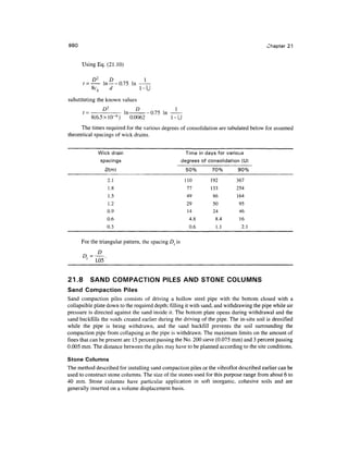 980 Chapter 21
Using Eq. (21.10)
D2
D
t = in —-0.75 In
8c, d
substituting the known values
ln-°— 0.75 in
.
8(6.5 x!0~6
) 0.0062 1-U
The times required for the various degrees of consolidation are tabulated below for assumed
theoretical spacings of wick drains.
Wick drain
spacings
2.1
1.8
1.5
1.2
0.9
0.6
0.3
Time in days for various
degrees of consolidation(U)
50%
110
77
49
29
14
4.8
0.6
70%
192
133
86
50
24
8.4
1.1
90%
367
254
164
95
46
16
2.1
For the triangular pattern, the spacing Dt is
D=^~
' 1.05
21.8 SAND COMPACTION PILES AND STONE COLUMNS
Sand Compaction Piles
Sand compaction piles consists of driving a hollow steel pipe with the bottom closed with a
collapsible plate down to the required depth; filling it with sand, and withdrawing the pipe while air
pressure is directed against the sand inside it. The bottom plate opens during withdrawal and the
sand backfills the voids created earlier during the driving of the pipe. The in-situ soil is densified
while the pipe is being withdrawn, and the sand backfill prevents the soil surrounding the
compaction pipe from collapsing as the pipe is withdrawn.The maximum limits on the amount of
fines that can be present are 15 percent passing the No. 200 sieve (0.075 mm) and 3 percent passing
0.005 mm. The distance between the piles may have to be planned according to the site conditions.
Stone Columns
The method described for installing sand compaction piles or the vibroflot described earlier can be
used to construct stone columns. The size of the stones used for this purpose range from about 6 to
40 mm. Stone columns have particular application in soft inorganic, cohesive soils and are
generally inserted on a volume displacement basis.
 