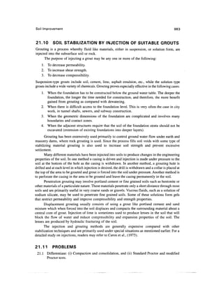 Soil Improvement 983
21.10 SOIL STABILIZATION BY INJECTION OF SUITABLE GROUTS
Grouting is a process whereby fluid like materials, either in suspension, or solution form, are
injected into the subsurface soil or rock.
The purpose of injecting a grout may be any one or more of the following:
1. To decrease permeability.
2. To increase shear strength.
3. To decrease compressibility.
Suspension-type grouts include soil, cement, lime, asphalt emulsion, etc., while the solution type
grouts include a wide variety of chemicals. Groutingproves especially effective in the following cases:
1. When the foundation has to be constructed below the ground water table. The deeper the
foundation, the longer the time needed for construction, and therefore, the more benefit
gained from grouting as compared with dewatering.
2. When there is difficult access to the foundation level. This is very often the case in city
work, in tunnel shafts, sewers, and subway construction.
3. When the geometric dimensions of the foundation are complicated and involves many
boundaries and contact zones.
4. When the adjacent structures require that the soil of the foundation strata should not be
excavated (extension of existing foundations into deeper layers).
Grouting has been extensively used primarily to control ground water flow under earth and
masonry dams, where rock grouting is used. Since the process fills soil voids with some type of
stabilizing material grouting is also used to increase soil strength and prevent excessive
settlement.
Many different materials have been injected into soils to produce changes in the engineering
properties of the soil. In one method a casing is driven and injection is made under pressure to the
soil at the bottom of the hole as the casing is withdrawn. In another method, a grouting hole is
drilled and at each level in which injection is desired, the drill is withdrawn and a collar is placed at
the top of the area to be grouted and grout is forced into the soil under pressure. Another method is
to perforate the casing in the area to be grouted and leave the casing permanently in the soil.
Penetration grouting may involve portland cement or fine grained soils such as bentonite or
other materials of a paniculate nature. These materials penetrate only a short distance through most
soils and are primarily useful in very coarse sands or gravels. Viscous fluids, such as a solution of
sodium silicate, may be used to penetrate fine grained soils. Some of these solutions form gels
that restrict permeability and improve compressibility and strength properties.
Displacement grouting usually consists of using a grout like portland cement and sand
mixture which when forced into the soil displaces and compacts the surrounding material about a
central core of grout. Injection of lime is sometimes used to produce lenses in the soil that will
block the flow of water and reduce compressibility and expansion properties of the soil. The
lenses are produced by hydraulic fracturing of the soil.
The injection and grouting methods are generally expensive compared with other
stabilization techniques and are primarily used under special situations as mentioned earlier. For a
detailed study on injections, readers may refer to Caron et al., (1975).
21.11 PROBLEMS
21.1 Differentiate: (i) Compaction and consolidation, and (ii) Standard Proctor and modified
Proctor tests.
 