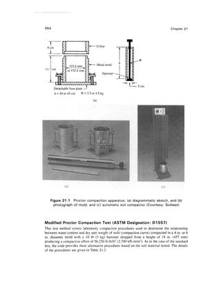 954 Chapter 21
6cm
11.7cm
101.6mm
or 152.4 mm
Collar
Metal mold
Hammer
Detachable base plate —J
h = 30 or 45 cm W= 2.5 or 4.5 kg
(a)
5 cm
Figure 21.1 Proctor compaction apparatus: (a) diagrammatic sketch, and (b)
photograph of mold, and (c) automatic soil compactor (Courtesy: Soiltest)
Modified Proctor Compaction Test (ASTM Designation: D1557)
This test method covers laboratory compaction procedures used to determine the relationship
between water content and dry unit weight of soils (compaction curve) compacted in a 4 in. or 6
in. diameter mold with a 10 Ib (5 kg) hammer dropped from a height of 18 in. (457 mm)
producing a compactive effort of 56,250 ft-lb/ft3
(2,700 kN-m/m3
). As in the case of the standard
test, the code provides three alternative procedures based on the soil material tested. The details
of the procedures are given in Table 21.2.
 