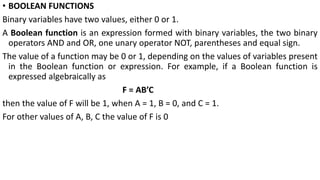 • BOOLEAN FUNCTIONS
Binary variables have two values, either 0 or 1.
A Boolean function is an expression formed with binary variables, the two binary
operators AND and OR, one unary operator NOT, parentheses and equal sign.
The value of a function may be 0 or 1, depending on the values of variables present
in the Boolean function or expression. For example, if a Boolean function is
expressed algebraically as
F = AB’C
then the value of F will be 1, when A = 1, B = 0, and C = 1.
For other values of A, B, C the value of F is 0
 