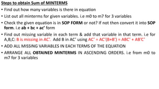 Steps to obtain Sum of MINTERMS
• Find out how many variables is there in equation
• List out all minterms for given variables. i.e m0 to m7 for 3 variables
• Check the given equation is in SOP FORM or not? If not then convert it into SOP
form. i.e ab + bc + ac’ form
• Find out missing variable in each term & add that variable in that term. i.e for
A,B,C: B is missing in AC’. Add B in AC’ using AC’ = AC’(B+B’) = ABC’ + AB’C’
• ADD ALL MISSING VARIABLES IN EACH TERMS OF THE EQUATION
• ARRANGE ALL OBTAINED MINTERMS IN ASCENDING ORDERS. i.e from m0 to
m7 for 3 variables
 