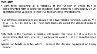 MAXTERM
A sum term containing all n variables of the function in either true or
complemented form is called the maxterm. Each maxterm is obtained by an OR
operation of the variables in their true form or complemented form.
Four different combinations are possible for a two-variable function, such as, A’ +
B’, A’ + B, A + B', and A + B. These sum terms are called the standard sums or
maxterms.
Note that, in the maxterm, a variable will possess the value 0, if it is in true or
uncomplemented form, whereas, it contains the value 1, if it is in complemented
form.
Symbol for Maxterm is Mj, where j denotes the decimal equivalent of binary
number
 
