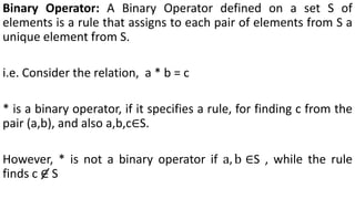 Binary Operator: A Binary Operator defined on a set S of
elements is a rule that assigns to each pair of elements from S a
unique element from S.
i.e. Consider the relation, a * b = c
* is a binary operator, if it specifies a rule, for finding c from the
pair (a,b), and also a,b,c∈S.
However, * is not a binary operator if a, b ∈S , while the rule
finds c ∈ S
 