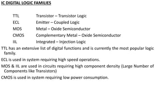IC DIGITAL LOGIC FAMILIES
TTL Transistor – Transistor Logic
ECL Emitter – Coupled Logic
MOS Metal – Oxide Semiconductor
CMOS Complementary Metal – Oxide Semiconductor
IIL Integrated – Injection Logic
TTL has an extensive list of digital functions and is currently the most popular logic
family.
ECL is used in system requiring high speed operations.
MOS & IIL are used in circuits requiring high component density (Large Number of
Components like Transistors)
CMOS is used in system requiring low power consumption.
 