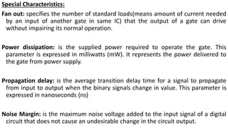 Special Characteristics:
Fan out: specifies the number of standard loads(means amount of current needed
by an input of another gate in same IC) that the output of a gate can drive
without impairing its normal operation.
Power dissipation: is the supplied power required to operate the gate. This
parameter is expressed in milliwatts (mW). It represents the power delivered to
the gate from power supply.
Propagation delay: is the average transition delay time for a signal to propagate
from input to output when the binary signals change in value. This parameter is
expressed in nanoseconds (ns)
Noise Margin: is the maximum noise voltage added to the input signal of a digital
circuit that does not cause an undesirable change in the circuit output.
 