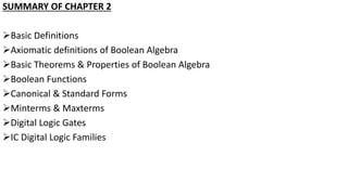 SUMMARY OF CHAPTER 2
Basic Definitions
Axiomatic definitions of Boolean Algebra
Basic Theorems & Properties of Boolean Algebra
Boolean Functions
Canonical & Standard Forms
Minterms & Maxterms
Digital Logic Gates
IC Digital Logic Families
 