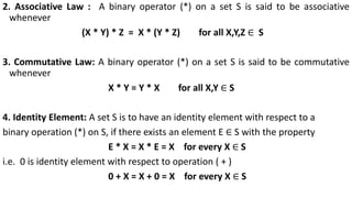 2. Associative Law : A binary operator (*) on a set S is said to be associative
whenever
(X * Y) * Z = X * (Y * Z) for all X,Y,Z ∈ S
3. Commutative Law: A binary operator (*) on a set S is said to be commutative
whenever
X * Y = Y * X for all X,Y ∈ S
4. Identity Element: A set S is to have an identity element with respect to a
binary operation (*) on S, if there exists an element E ∈ S with the property
E * X = X * E = X for every X ∈ S
i.e. 0 is identity element with respect to operation ( + )
0 + X = X + 0 = X for every X ∈ S
 