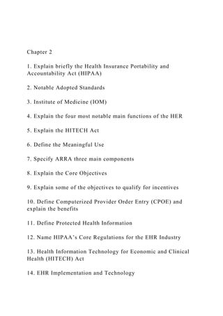 Chapter 2
1. Explain briefly the Health Insurance Portability and
Accountability Act (HIPAA)
2. Notable Adopted Standards
3. Institute of Medicine (IOM)
4. Explain the four most notable main functions of the HER
5. Explain the HITECH Act
6. Define the Meaningful Use
7. Specify ARRA three main components
8. Explain the Core Objectives
9. Explain some of the objectives to qualify for incentives
10. Define Computerized Provider Order Entry (CPOE) and
explain the benefits
11. Define Protected Health Information
12. Name HIPAA’s Core Regulations for the EHR Industry
13. Health Information Technology for Economic and Clinical
Health (HITECH) Act
14. EHR Implementation and Technology
 