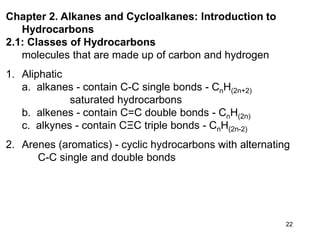 22
Chapter 2. Alkanes and Cycloalkanes: Introduction to
Hydrocarbons
2.1: Classes of Hydrocarbons
molecules that are made up of carbon and hydrogen
1. Aliphatic
a. alkanes - contain C-C single bonds - CnH(2n+2)
saturated hydrocarbons
b. alkenes - contain C=C double bonds - CnH(2n)
c. alkynes - contain CΞC triple bonds - CnH(2n-2)
2. Arenes (aromatics) - cyclic hydrocarbons with alternating
C-C single and double bonds
 