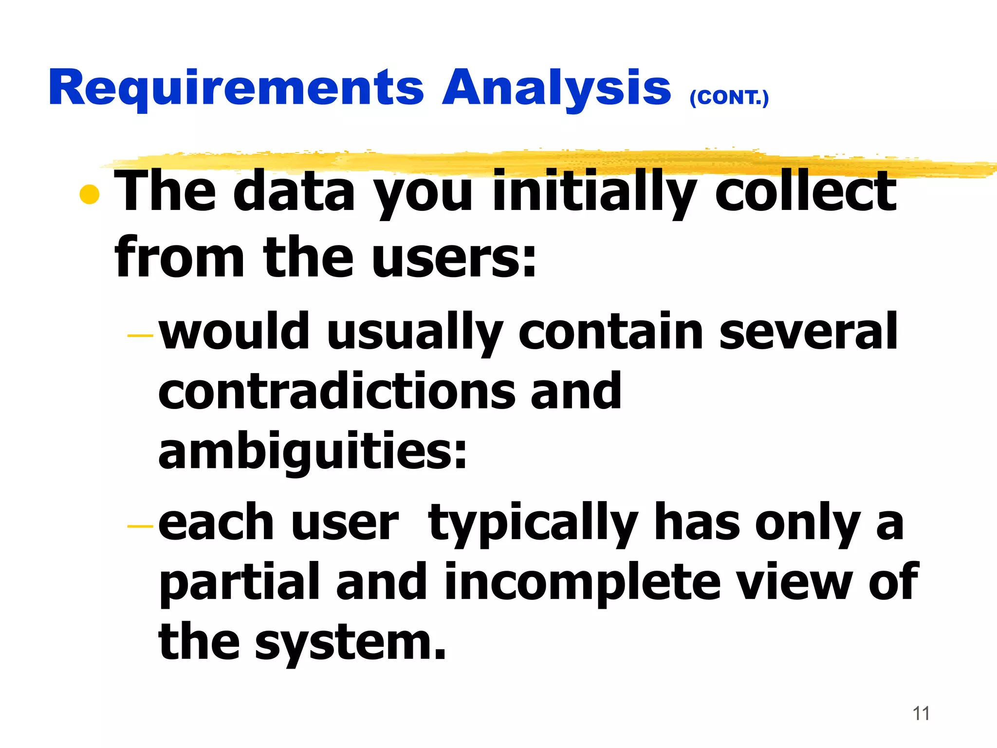 11
Requirements Analysis (CONT.)
 The data you initially collect
from the users:
would usually contain several
contradictions and
ambiguities:
each user typically has only a
partial and incomplete view of
the system.
 