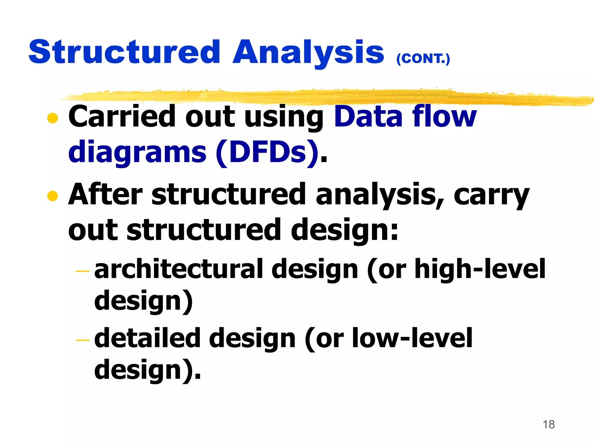 18
Structured Analysis (CONT.)
 Carried out using Data flow
diagrams (DFDs).
 After structured analysis, carry
out structured design:
 architectural design (or high-level
design)
 detailed design (or low-level
design).
 